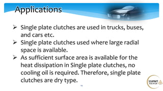 14
Applications
 Single plate clutches are used in trucks, buses,
and cars etc.
 Single plate clutches used where large radial
space is available.
 As sufficient surface area is available for the
heat dissipation in Single plate clutches, no
cooling oil is required. Therefore, single plate
clutches are dry type.
 