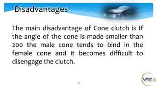 24
Disadvantages
The main disadvantage of Cone clutch is If
the angle of the cone is made smaller than
200 the male cone tends to bind in the
female cone and it becomes difficult to
disengage the clutch.
 