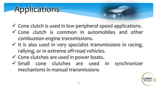 25
Applications
 Cone clutch is used in low peripheral speed applications.
 Cone clutch is common in automobiles and other
combustion engine transmissions.
 It is also used in very specialist transmissions in racing,
rallying, or in extreme off-road vehicles.
 Cone clutches are used in power boats.
 Small cone clutches are used in synchronizer
mechanisms in manual transmissions
 