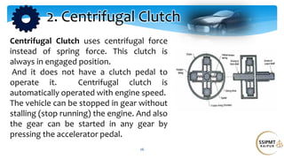 26
2. Centrifugal Clutch
Centrifugal Clutch uses centrifugal force
instead of spring force. This clutch is
always in engaged position.
And it does not have a clutch pedal to
operate it. Centrifugal clutch is
automatically operated with engine speed.
The vehicle can be stopped in gear without
stalling (stop running) the engine. And also
the gear can be started in any gear by
pressing the accelerator pedal.
 