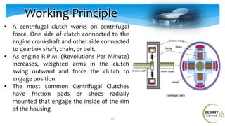 27
Working Principle
• A centrifugal clutch works on centrifugal
force. One side of clutch connected to the
engine crankshaft and other side connected
to gearbox shaft, chain, or belt.
• As engine R.P.M. (Revolutions Per Minute)
increases, weighted arms in the clutch
swing outward and force the clutch to
engage position.
• The most common Centrifugal Clutches
have friction pads or shoes radially
mounted that engage the inside of the rim
of the housing
 