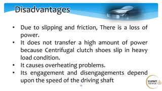 29
Disadvantages
• Due to slipping and friction, There is a loss of
power.
• It does not transfer a high amount of power
because Centrifugal clutch shoes slip in heavy
load condition.
• It causes overheating problems.
• Its engagement and disengagements depend
upon the speed of the driving shaft
 
