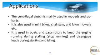 30
Applications
• The centrifugal clutch is mainly used in mopeds and go-
karts.
• It is also used in mini bikes, chainsaw, and lawn mowers
etc.
• It is used in boats and paramotors to keep the engine
running during stalling (stop running) and disengage
loads during starting and idling.
 