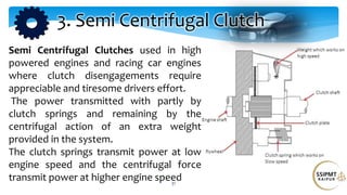 31
Semi Centrifugal Clutches used in high
powered engines and racing car engines
where clutch disengagements require
appreciable and tiresome drivers effort.
The power transmitted with partly by
clutch springs and remaining by the
centrifugal action of an extra weight
provided in the system.
The clutch springs transmit power at low
engine speed and the centrifugal force
transmit power at higher engine speed
3. Semi Centrifugal Clutch
 