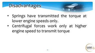 33
Disadvantages
• Springs have transmitted the torque at
lower engine speeds only.
• Centrifugal forces work only at higher
engine speed to transmit torque
 