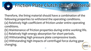 37
Therefore, the lining material should have a combination of the
following properties to withstand the operating conditions.
(a) Relatively high coefficient of friction under entire operating
conditions.
(b) Maintenance of friction properties during entire working life.
(c) Relatively high energy absorption for short periods.
(d) Withstanding high pressure plate compressive loads.
(e) Withstanding high impacts of centrifugal force during gear
changing.
Friction Plate Clutch Lining Material
 