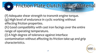 38
(f) Adequate shear strength to transmit engine torque.
(g) High level of endurance in cyclic working without
effecting friction properties.
(h) Good compatibility with cast iron facings over the entire
range of operating temperature.
(i) A high degree of tolerance against interface
contamination without affecting its friction take-up and grip
characteristics.
Friction Plate Clutch Lining Material
 