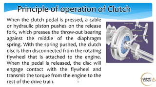 When the clutch pedal is pressed, a cable
or hydraulic piston pushes on the release
fork, which presses the throw-out bearing
against the middle of the diaphragm
spring. With the spring pushed, the clutch
disc is then disconnected from the rotating
flywheel that is attached to the engine.
When the pedal is released, the disc will
engage contact with the flywheel and
transmit the torque from the engine to the
rest of the drive train. 4
Principle of operation of Clutch
 