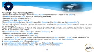 40
Calculating the Torque Transmitted by a Clutch
This calculation is about working out how much torque a clutch can transmit before it begins to slip - clutch slip.
The torque transmitted by a clutch depends on the following four factors:
The number of friction couples in contact. 'S'
The spring force of the pressure plate. 'P'
The coefficient of friction between the clutch lining and the flywheel, and the clutch lining and the pressure plate. 'μ'
'μ' is just the Greek letter 'mu'. Rather than have to write down the lengthy phrase 'co-efficient of friction' every time we want to use it,
we just substitute 'μ'.
You are already familiar when we do this with other ratios: π (Greek letter 'pi') is simply the number of times the diameter of any circle
fits into its circumference: = 3.14 (or 22/7).
The mean effective radius of the clutch disc (also called the driven plate). 'R'
The formula used for this calculation is: T=SPμR where:
T is the torque transmitted (measured in SI units, Nm)
S is the number of friction couples in contact. For example, in a single plate dry clutch, there are 2 friction couples: one between the
front of the clutch disc and the flywheel, and one between the back of the clutch disk and the pressure plate.
P Pressure plate clamping force. [Measured in newtons]
μ is the coefficient of friction between the clutch lining and the flywheel and pressure plate.
R is the mean (average) effective radius (M.E.R.) of the clutch disc, measured in metres.
 
