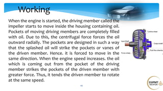 Working
43
When the engine is started, the driving member called the
impeller starts to move inside the housing containing oil.
Pockets of moving driving members are completely filled
with oil. Due to this, the centrifugal force forces the oil
outward radially. The pockets are designed in such a way
that the splashed oil will strike the pockets or vanes of
the driven member. Hence. it is forced to move in the
same direction. When the engine speed increases. the oil
which is coming out from the pocket of the driving
member strikes the pockets of the driven member with
greater force. Thus, it tends the driven member to rotate
at the same speed.
 