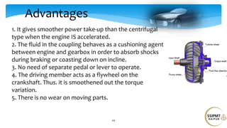 Advantages
44
1. It gives smoother power take-up than the centrifugal
type when the engine IS accelerated.
2. The fluid in the coupling behaves as a cushioning agent
between engine and gearbox in order to absorb shocks
during braking or coasting down on incline.
3. No need of separate pedal or lever to operate.
4. The driving member acts as a flywheel on the
crankshaft. Thus. it is smoothened out the torque
variation.
5. There is no wear on moving parts.
 