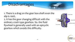 Disadvantages
46
1. There is a drag on the gear box-shaft even the
slip is 100%.
2. It has the gear changing difficult with the
ordinary crash type gearbox. So. the fluid
flywheel is generally used with an epicyclic
gearbox which avoids this difficulty.
 