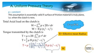 50
Total Axial load on the clutch is
W = p x 2Π 𝑟 𝑑𝑟
𝑟2
𝑟1
W = Π 𝑝 (r2
2 - r1
2 )
Torque transmitted by the clutch is
T = μ x 2Π p 𝑟2 𝑑𝑟
𝑟2
𝑟1
T =
2
3
μ Π p (r2
3 - r1
3 )
T = μ
2
3
(r2
3 − r1
3 )
(r2
2 − r1
2 )
Π p (r2
2 - r1
2 )
A. Uniform Pressure Theory
p = constant
This assumption is essentially valid if surface of friction material is truly plane,
i.e. when the clutch is new.
R = Effective mean Radius
W
T = μ W R
 