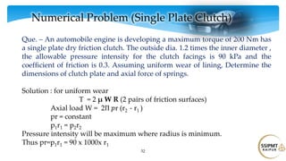 52
Numerical Problem (Single Plate Clutch)
Que. – An automobile engine is developing a maximum torque of 200 Nm has
a single plate dry friction clutch. The outside dia. 1.2 times the inner diameter ,
the allowable pressure intensity for the clutch facings is 90 kPa and the
coefficient of friction is 0.3. Assuming uniform wear of lining, Determine the
dimensions of clutch plate and axial force of springs.
Solution : for uniform wear
T = 2 μ W R (2 pairs of friction surfaces)
Axial load W = 2Π 𝑝r (r2 - r1 )
pr = constant
p1r1 = p2r2
Pressure intensity will be maximum where radius is minimum.
Thus pr=p1r1 = 90 x 1000x r1
 