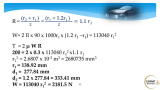 53
R =
(r2 + r1 )
2
=
(r1 + 1.2r1 )
2
= 1.1 𝑟1
W= 2 Π x 90 x 1000r1 x (1.2 r1 –r1) = 113040 r1
2
T = 2 μ W R
200 = 2 x 0.3 x 113040 r1
2 x1.1 r1
r1
3 = 2.6807 x 10-3 m3 = 2680735 mm3
r1 = 138.92 mm
d1 = 277.84 mm
d2 = 1.2 x 277.84 = 333.41 mm
W = 113040 r1
2 = 2181.5 N
 