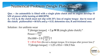 54
Numerical Problem (Single Plate Clutch)
Que. – An automobile is fitted with a single plate clutch and its engine develop 35
kW of power while turning at 4000 RPM.
d1 = 0.6 d2 & the clutch must not slip with 25% loss of engine torque due to wear of
the clutch. p(allowable) = 80 kPa and μ = 0.32. determine size, R and frictional area.
Solution : for uniform wear
T [design torque] = 2 μ W R (single plate clutch) *
Power =
2Π𝑁𝑇
60
35x1000 = 2 Π
4000
60
T
T = 83.6 Nm (Its not a design torque. It is torque after power loss )*
T [design torque] = 1.25 x 83.6 = 104.5 Nm
 