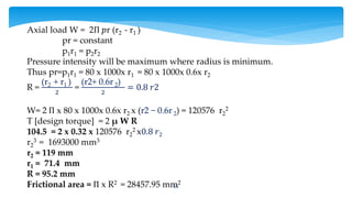 55
Axial load W = 2Π 𝑝r (r2 - r1 )
pr = constant
p1r1 = p2r2
Pressure intensity will be maximum where radius is minimum.
Thus pr=p1r1 = 80 x 1000x r1 = 80 x 1000x 0.6x r2
R =
(r2 + r1 )
2
=
(r2+ 0.6r 2)
2
= 0.8 𝑟2
W= 2 Π x 80 x 1000x 0.6x r2 x (r2 − 0.6r 2) = 120576 r2
2
T [design torque] = 2 μ W R
104.5 = 2 x 0.32 x 120576 r2
2 x0.8 𝑟2
r2
3 = 1693000 mm3
r2 = 119 mm
r1 = 71.4 mm
R = 95.2 mm
Frictional area = Π x R2 = 28457.95 mm2
 