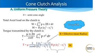58
Total Axial load on the clutch is
W = p x 2Π 𝑟 𝑑𝑟
𝑟2
𝑟1
W = Π 𝑝 (r2
2 - r1
2 )
Torque transmitted by the clutch is
T =
μ x 2Π
𝑠𝑖𝑛θ
p 𝑟2 𝑑𝑟
𝑟2
𝑟1
*
T = μ
2
3𝑠𝑖𝑛θ
(r2
3 − r1
3 )
(r2
2 − r1
2 )
Π p (r2
2 - r1
2 )
A. Uniform Pressure Theory
R = Effective mean Radius
W
T = μ W R
Cone Clutch Analysis
θ = semi cone angle
 