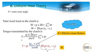 59
Total Axial load on the clutch is
W = p x 2Π 𝑟 𝑑𝑟
𝑟2
𝑟1
W = 2Π 𝑝r (r2 - r1 )
Torque transmitted by the clutch is
T =
μ x 2Π 𝑝 𝑟
sin θ
r 𝑑𝑟
𝑟2
𝑟1
*
T = μ
(r2 + r1 )
2𝑠𝑖𝑛θ
2Π pr (r2 - r1 )
B. Uniform Wear Theory
θ = semi cone angle
R = Effective mean Radius
W
T = μ W R
 