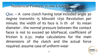 60
Numerical Problem (Cone Clutch)
Que. – A cone clutch having total included angle 30
degree transmits 15 kilowatt 1250 Revolution per
minute. the width of its face is ¼ th of its mean
diameter . the normal pressure between the contact
faces is not to exceed 90 kiloPascal. coefficient of
friction is 0.32. make calculations for the main
dimensions of the clutch and the actual force
required. assume case of uniform wear
 