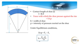 64
θ
r
l
• Contact length of shoe (l)
l = R.θ
• Force with which the shoe presses against the rim
= l.b.p
b = width of shoe
p = intensity of pressure exerted on the shoe
Under Equilibrium conditions,
l.b.p = Fc – Fs
b =
Fc –Fs
𝑙.𝑝
 
