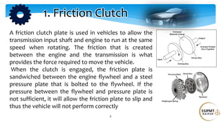 8
1. Friction Clutch
A friction clutch plate is used in vehicles to allow the
transmission input shaft and engine to run at the same
speed when rotating. The friction that is created
between the engine and the transmission is what
provides the force required to move the vehicle.
When the clutch is engaged, the friction plate is
sandwiched between the engine flywheel and a steel
pressure plate that is bolted to the flywheel. If the
pressure between the flywheel and pressure plate is
not sufficient, it will allow the friction plate to slip and
thus the vehicle will not perform correctly
 