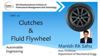 Clutches
&
Fluid Flywheel
1
Manish RK Sahu
Asst. Professor
Department of Mechanical Engg.
Automobile
Engineering
Shri Shankaracharya Institute of
Professional Management And Technology
UNIT - 02
 