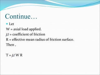Continue…
 Let
W = axial load applied.
= coefficient of friction
R = effective mean radius of friction surface.
Then ,
T = W R
 