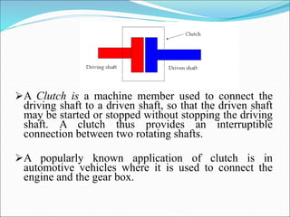 A Clutch is a machine member used to connect the
driving shaft to a driven shaft, so that the driven shaft
may be started or stopped without stopping the driving
shaft. A clutch thus provides an interruptible
connection between two rotating shafts.
A popularly known application of clutch is in
automotive vehicles where it is used to connect the
engine and the gear box.
 