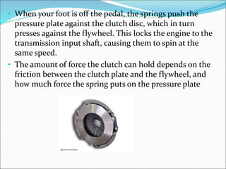 • When your foot is off the pedal, the springs push the
pressure plate against the clutch disc, which in turn
presses against the flywheel. This locks the engine to the
transmission input shaft, causing them to spin at the
same speed.
• The amount of force the clutch can hold depends on the
friction between the clutch plate and the flywheel, and
how much force the spring puts on the pressure plate
 