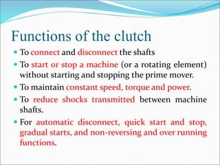 Functions of the clutch
 To connect and disconnect the shafts
 To start or stop a machine (or a rotating element)
without starting and stopping the prime mover.
 To maintain constant speed, torque and power.
 To reduce shocks transmitted between machine
shafts.
 For automatic disconnect, quick start and stop,
gradual starts, and non-reversing and over running
functions.
 