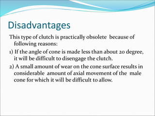 Disadvantages
This type of clutch is practically obsolete because of
following reasons:
1) If the angle of cone is made less than about 20 degree,
it will be difficult to disengage the clutch.
2) A small amount of wear on the cone surface results in
considerable amount of axial movement of the male
cone for which it will be difficult to allow.
 