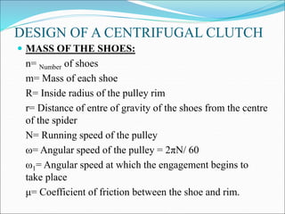 DESIGN OF A CENTRIFUGAL CLUTCH
 MASS OF THE SHOES:
n= Number of shoes
m= Mass of each shoe
R= Inside radius of the pulley rim
r= Distance of entre of gravity of the shoes from the centre
of the spider
N= Running speed of the pulley
ω= Angular speed of the pulley = 2πN/ 60
ω1= Angular speed at which the engagement begins to
take place
μ= Coefficient of friction between the shoe and rim.
 