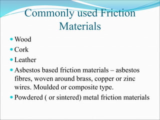 Commonly used Friction
Materials
 Wood
 Cork
 Leather
 Asbestos based friction materials – asbestos
fibres, woven around brass, copper or zinc
wires. Moulded or composite type.
 Powdered ( or sintered) metal friction materials
 