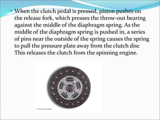  When the clutch pedal is pressed, piston pushes on
the release fork, which presses the throw-out bearing
against the middle of the diaphragm spring. As the
middle of the diaphragm spring is pushed in, a series
of pins near the outside of the spring causes the spring
to pull the pressure plate away from the clutch disc
This releases the clutch from the spinning engine.
 