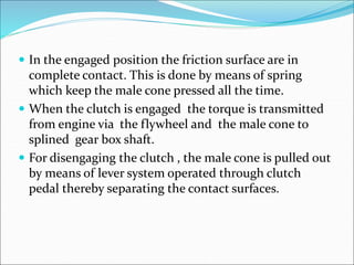  In the engaged position the friction surface are in
complete contact. This is done by means of spring
which keep the male cone pressed all the time.
 When the clutch is engaged the torque is transmitted
from engine via the flywheel and the male cone to
splined gear box shaft.
 For disengaging the clutch , the male cone is pulled out
by means of lever system operated through clutch
pedal thereby separating the contact surfaces.
 