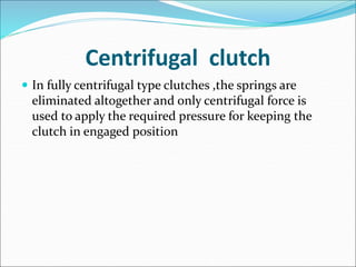 Centrifugal clutch
 In fully centrifugal type clutches ,the springs are
eliminated altogether and only centrifugal force is
used to apply the required pressure for keeping the
clutch in engaged position
 