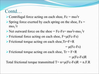 Contd…
Centrifugal force acting on each shoe, Fc = mω2r
Spring force exerted by each spring on the shoe, Fs =
mω1
2r
Net outward force on the shoe = Fc-Fs= mω2r-mω1
2r
Frictional force acting on each shoe, F=μ(Fc-Fs)
Frictional torque acting on each shoe,Tr=F×R
= μ(Fc-Fs)
Frictional torque acting on each shoe, Tr = F×R
= μ(Fc-Fs)R
Total frictional torque transmitted T= n×μ(Fc-Fs)R = n.F.R
 