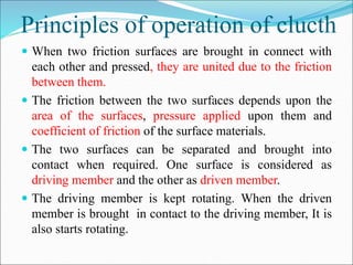 Principles of operation of clucth
 When two friction surfaces are brought in connect with
each other and pressed, they are united due to the friction
between them.
 The friction between the two surfaces depends upon the
area of the surfaces, pressure applied upon them and
coefficient of friction of the surface materials.
 The two surfaces can be separated and brought into
contact when required. One surface is considered as
driving member and the other as driven member.
 The driving member is kept rotating. When the driven
member is brought in contact to the driving member, It is
also starts rotating.
 