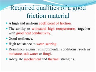 Required qualities of a good
friction material
 A high and uniform coefficient of friction.
 The ability to withstand high temperatures, together
with good heat conductivity.
 Good resilience.
 High resistance to wear, scoring.
 Resistance against environmental conditions, such as
moisture, salt water or fungi.
 Adequate mechanical and thermal strengths.
 