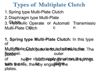 1.
2.
3.
Spring type Multi-Plate Clutch
Diaphragm type Multi-Plate
Clutch
Hydraulic Operate
d
or Automati
c
Transmissio
n
Multi-Plate Clutch
1. Spring type Multi-Plate Clutch: In this type
of
Multi-Plate Clutch, a cover is bolted to the
flywheel.
Multiple
plates
of
with the
clutch plate is found on the cover. The
outer
the clutch apply thrust on the inner
plates
help
of
clutch springs or thrust springs
to
form a drive, thereby engaging the
plates.
 