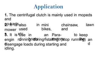 1. The centrifugal clutch is mainly used in mopeds
and
go-karts.
2. It is also
used
etc.
in mini
bikes,
chainsaw,
and
lawn
mower
s
3. It is use
d
in
boats
an
d
Para-
motors
to keep
the
engin
e
running during stalling (stop running) an
d
disengage loads during starting and
idling.
 
