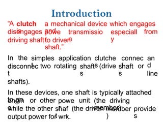 “A clutch
is
a mechanical device which engages
and
disengages
driving shaft
powe
r
transmissio
n
especiall
y
from
to driven
shaft.”
In the simples
t
application
,
clutche
s
connec
t
an
d
line
disconnec
t
shafts).
two rotating shaft
s
(drive shaft
s
or
In these devices, one shaft is typically attached
to an
engin
e
or other powe
r
unit (the driving
member)
while the other shaf
t
(the driven member
)
provide
s
output power for wrk.
 