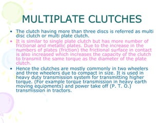 MULTIPLATE CLUTCHES
• The clutch having more than three discs is referred as multi
disc clutch or multi plate clutch.
• It is similar to single plate clutch but has more number of
frictional and metallic plates. Due to the increase in the
numbers of plates (friction) the frictional surface in contact
is also increased which increases the capacity of the clutch
to transmit the same torque as the diameter of the plate
clutch.
• Hence the clutches are mostly commonly in two wheelers
and three wheelers due to compact in size. It is used in
heavy duty transmission system for transmitting higher
torque. (For example torque transmission in heavy earth
moving equipments) and power take off (P. T. O.)
transmission in tractors.
 