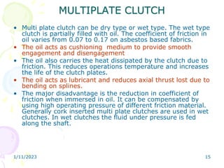 1/11/2023 15
MULTIPLATE CLUTCH
• Multi plate clutch can be dry type or wet type. The wet type
clutch is partially filled with oil. The coefficient of friction in
oil varies from 0.07 to 0.17 on asbestos based fabrics.
• The oil acts as cushioning medium to provide smooth
engagement and disengagement
• The oil also carries the heat dissipated by the clutch due to
friction. This reduces operations temperature and increases
the life of the clutch plates.
• The oil acts as lubricant and reduces axial thrust lost due to
bending on splines.
• The major disadvantage is the reduction in coefficient of
friction when immersed in oil. It can be compensated by
using high operating pressure of different friction material.
Generally cork inserted multi plate clutches are used in wet
clutches. In wet clutches the fluid under pressure is fed
along the shaft.
 