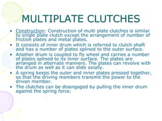 MULTIPLATE CLUTCHES
• Construction: Construction of multi plate clutches is similar
to single plate clutch except the arrangement of number of
friction plates and metal plates.
• It consists of inner drum which is referred to clutch shaft
and has a number of plates splined to the outer surface.
• Another drum is coupled to fly wheel and carries a number
of plates splined to its inner surface. The plates are
arranged in alternate manners. The plates can revolve with
the drum as well as it can slide axially.
• A spring keeps the outer and inner plates pressed together,
so that the driving members transmit the power to the
driven member.
• The clutches can be disengaged by pulling the inner drum
against the spring force.
 