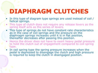 DIAPHRAGM CLUTCHES
• In this type of diagram type springs are used instead of coil /
helical springs.
• This type of clutch does not require any release levers as the
spring itself acts as the series of levers.
• This type of springs do not have constant rate characteristics
as in the case of coil springs and the pressure on the
diaphragm springs increases until it is in flat position,
thereafter decreases after passing this position.
• Hence the driver does not have to exert heavy pedal pressure
to hold the clutch out of engagement compared to coil spring
type.
• In coil spring type the spring pressure increases when the
pedal is depressed to disengage the clutch and high pressure
is required to keep the clutch in disengaged position.
 