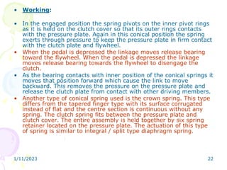 1/11/2023 22
• Working:
• In the engaged position the spring pivots on the inner pivot rings
as it is held on the clutch cover so that its outer rings contacts
with the pressure plate. Again in this conical position the spring
exerts through pressure to keep the pressure plate in firm contact
with the clutch plate and flywheel.
• When the pedal is depressed the linkage moves release bearing
toward the flywheel. When the pedal is depressed the linkage
moves release bearing towards the flywheel to disengage the
clutch.
• As the bearing contacts with inner position of the conical springs it
moves that position forward which cause the link to move
backward. This removes the pressure on the pressure plate and
release the clutch plate from contact with other driving members.
• Another type of conical spring used is the crown spring. This type
differs from the tapered finger type with its surface corrugated
instead of flat and the centre section is continuous without any
spring. The clutch spring fits between the pressure plate and
clutch cover. The entire assembly is held together by six spring
retainer located on the pressure plate. The actuation of this type
of spring is similar to integral / split type diaphragm spring.
 