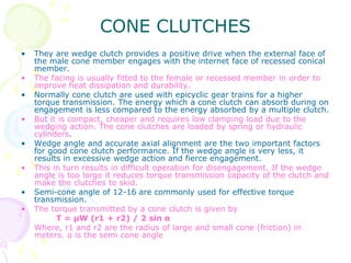 CONE CLUTCHES
• They are wedge clutch provides a positive drive when the external face of
the male cone member engages with the internet face of recessed conical
member.
• The facing is usually fitted to the female or recessed member in order to
improve heat dissipation and durability.
• Normally cone clutch are used with epicyclic gear trains for a higher
torque transmission. The energy which a cone clutch can absorb during on
engagement is less compared to the energy absorbed by a multiple clutch.
• But it is compact, cheaper and requires low clamping load due to the
wedging action. The cone clutches are loaded by spring or hydraulic
cylinders.
• Wedge angle and accurate axial alignment are the two important factors
for good cone clutch performance. If the wedge angle is very less, it
results in excessive wedge action and fierce engagement.
• This in turn results in difficult operation for disengagement. If the wedge
angle is too large it reduces torque transmission capacity of the clutch and
make the clutches to skid.
• Semi-cone angle of 12-16 are commonly used for effective torque
transmission.
• The torque transmitted by a cone clutch is given by
T = μW (r1 + r2) / 2 sin α
Where, r1 and r2 are the radius of large and small cone (friction) in
meters. α is the semi cone angle
 