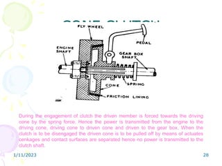 1/11/2023 28
CONE CLUTCH
During the engagement of clutch the driven member is forced towards the driving
cone by the spring force. Hence the power is transmitted from the engine to the
driving cone, driving cone to driven cone and driven to the gear box. When the
clutch is to be disengaged the driven cone is to be pulled off by means of actuates
cenkages and contact surfaces are separated hence no power is transmitted to the
clutch shaft.
 